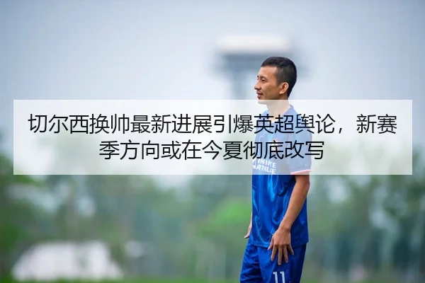 切尔西换帅最新进展引爆英超舆论，新赛季方向或在今夏彻底改写